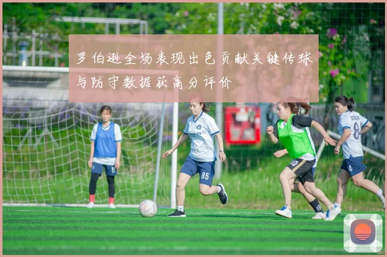 罗伯逊全场表现出色贡献关键传球与防守数据获高分评价
