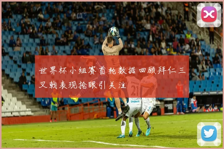 世界杯小组赛首轮数据回顾拜仁三叉戟表现抢眼引关注