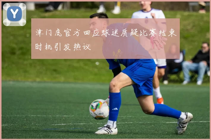 津门虎官方回应球迷质疑比赛结束时机引发热议