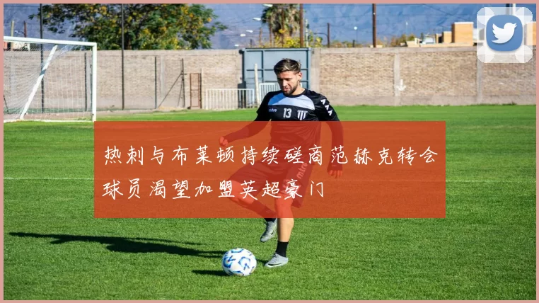 热刺与布莱顿持续磋商范赫克转会球员渴望加盟英超豪门