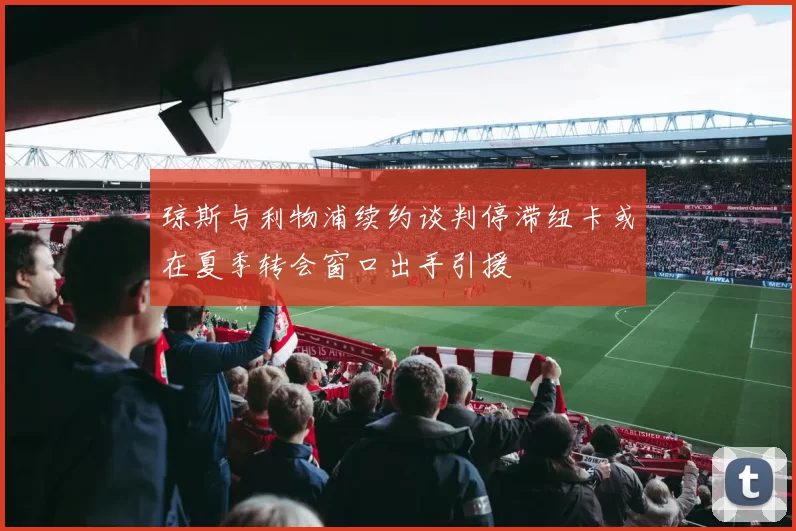 琼斯与利物浦续约谈判停滞纽卡或在夏季转会窗口出手引援