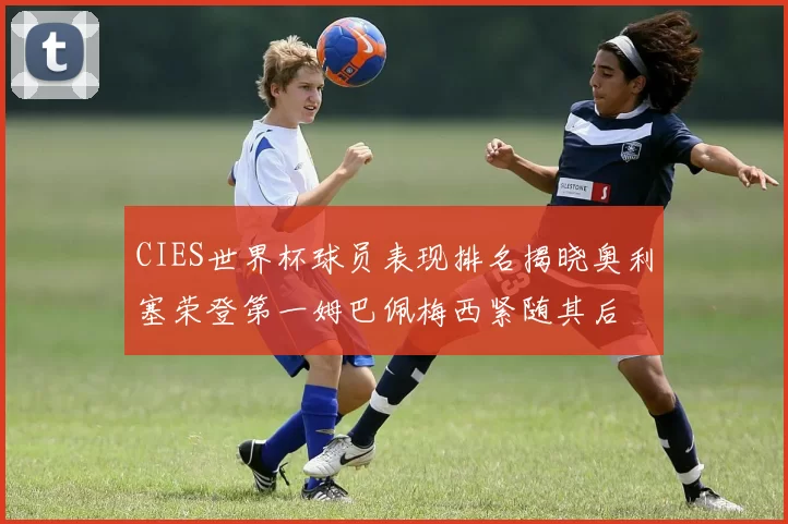 CIES世界杯球员表现排名揭晓奥利塞荣登第一姆巴佩梅西紧随其后