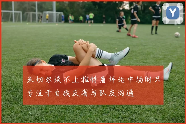 米切尔谈不上推特看评论中场时只专注于自我反省与队友沟通