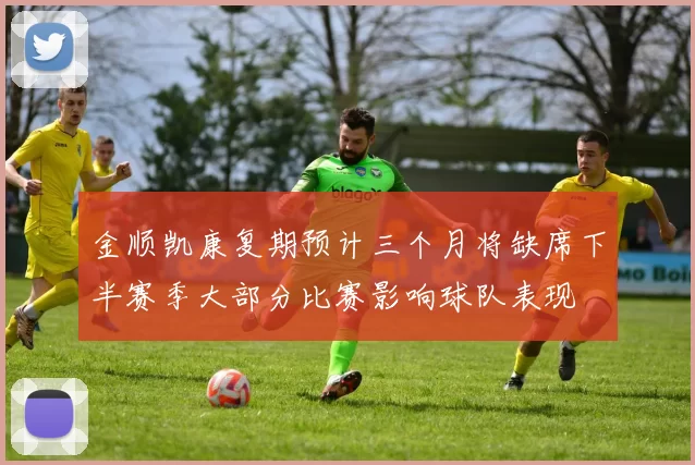 金顺凯康复期预计三个月将缺席下半赛季大部分比赛影响球队表现