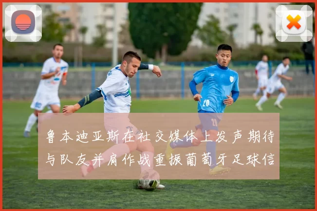 鲁本迪亚斯在社交媒体上发声期待与队友并肩作战重振葡萄牙足球信心