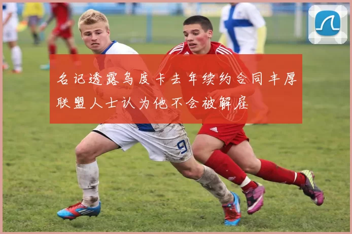 名记透露乌度卡去年续约合同丰厚联盟人士认为他不会被解雇