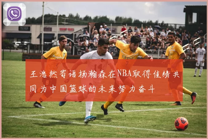 王浩然寄语杨瀚森在NBA取得佳绩共同为中国篮球的未来努力奋斗