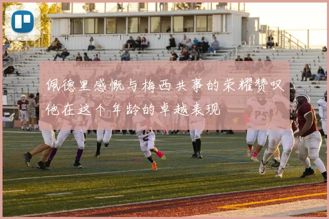 佩德里感慨与梅西共事的荣耀赞叹他在这个年龄的卓越表现