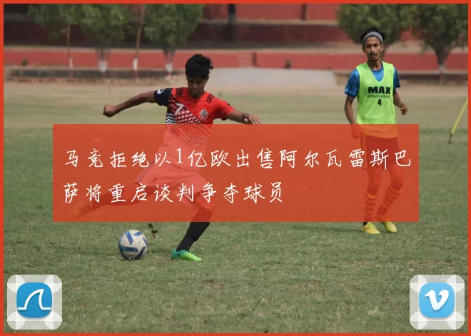 马竞拒绝以1亿欧出售阿尔瓦雷斯巴萨将重启谈判争夺球员