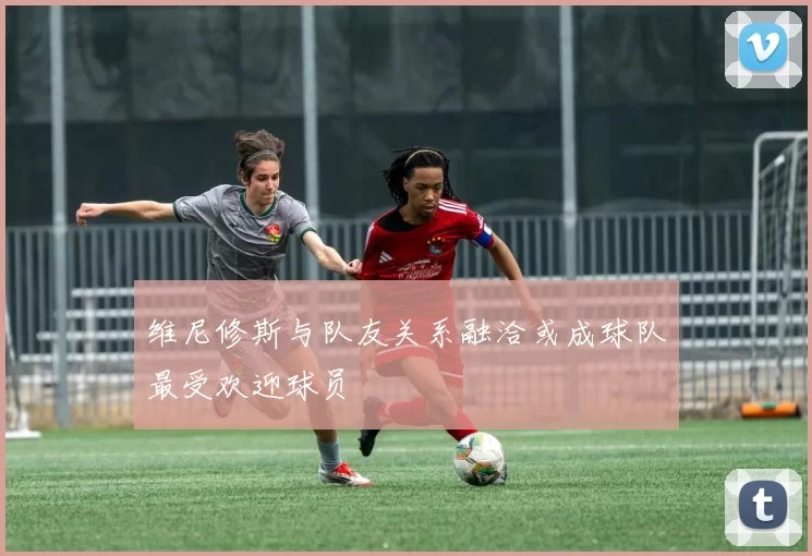 维尼修斯与队友关系融洽或成球队最受欢迎球员