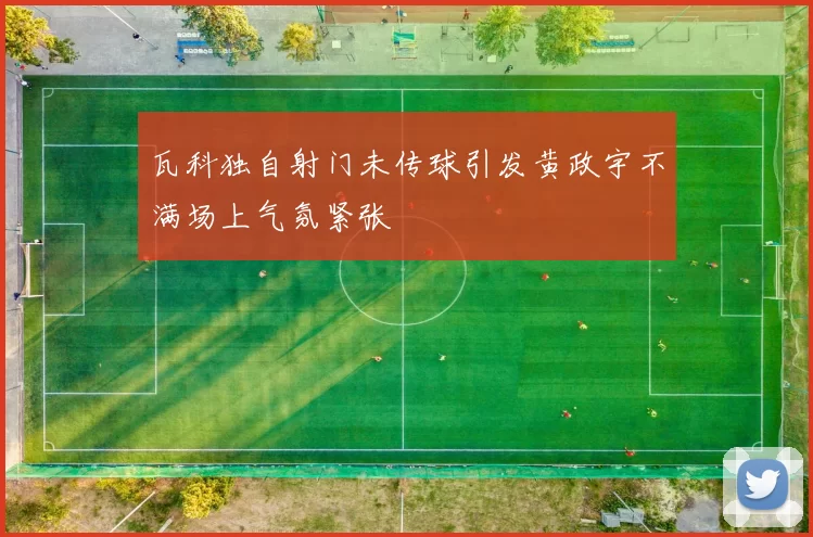 瓦科独自射门未传球引发黄政宇不满场上气氛紧张