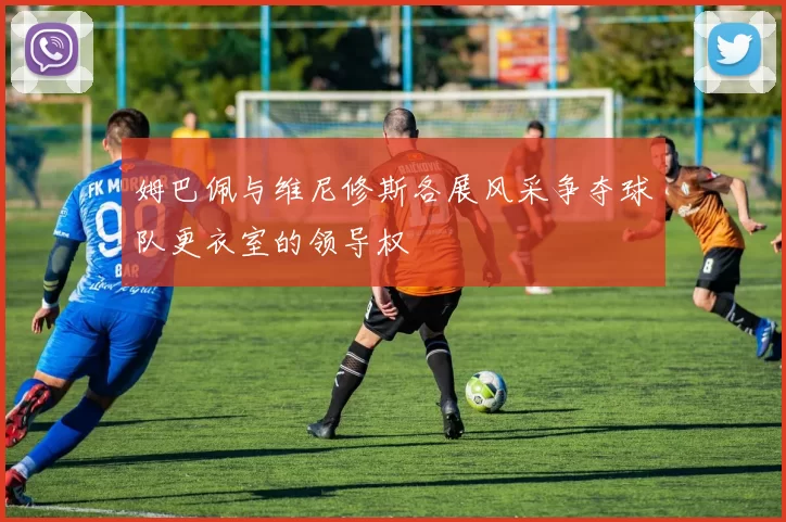 姆巴佩与维尼修斯各展风采争夺球队更衣室的领导权