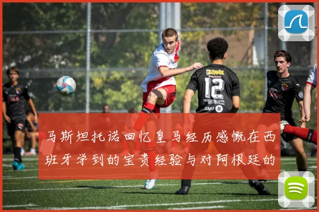 马斯坦托诺回忆皇马经历感慨在西班牙学到的宝贵经验与对阿根廷的思念